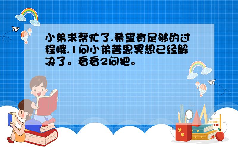 小弟求帮忙了.希望有足够的过程哦.1问小弟苦思冥想已经解决了。看看2问把。