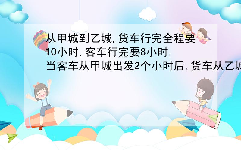 从甲城到乙城,货车行完全程要10小时,客车行完要8小时.当客车从甲城出发2个小时后,货车从乙城开出,两车相遇时,货车行了多少小时