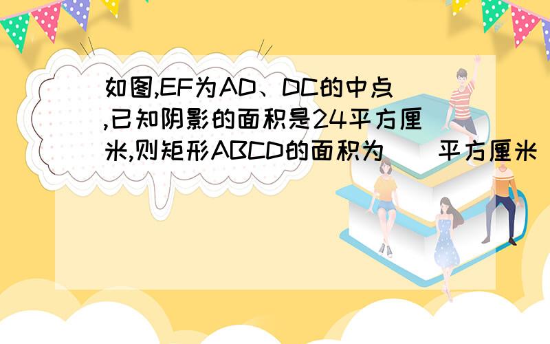 如图,EF为AD、DC的中点,已知阴影的面积是24平方厘米,则矩形ABCD的面积为__平方厘米(把过程也传上)