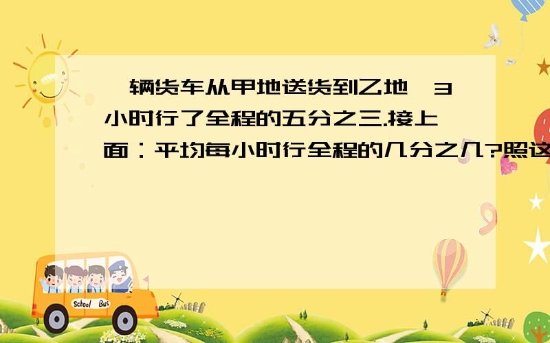 一辆货车从甲地送货到乙地,3小时行了全程的五分之三.接上面：平均每小时行全程的几分之几?照这样的速度,行完全程还要几小时?