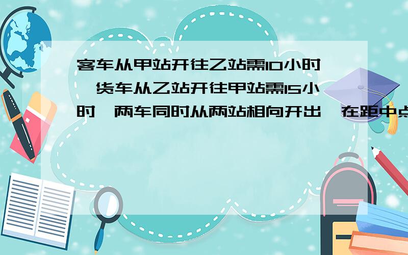 客车从甲站开往乙站需10小时,货车从乙站开往甲站需15小时,两车同时从两站相向开出,在距中点90千米处相