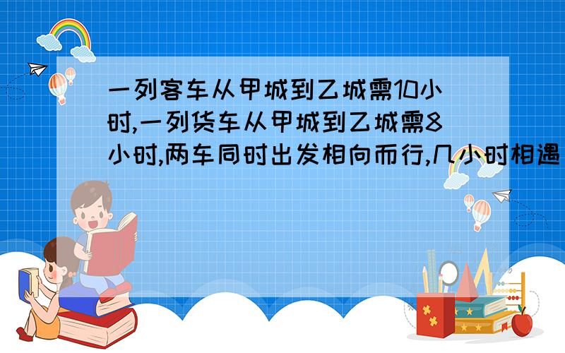 一列客车从甲城到乙城需10小时,一列货车从甲城到乙城需8小时,两车同时出发相向而行,几小时相遇