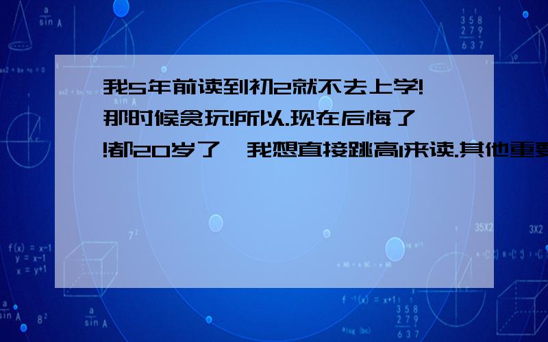 我5年前读到初2就不去上学!那时候贪玩!所以.现在后悔了!都20岁了,我想直接跳高1来读.其他重要的知识我找我弟弟教下,