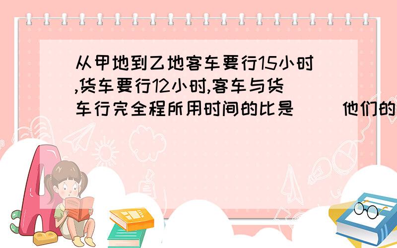 从甲地到乙地客车要行15小时,货车要行12小时,客车与货车行完全程所用时间的比是（） 他们的速度比是