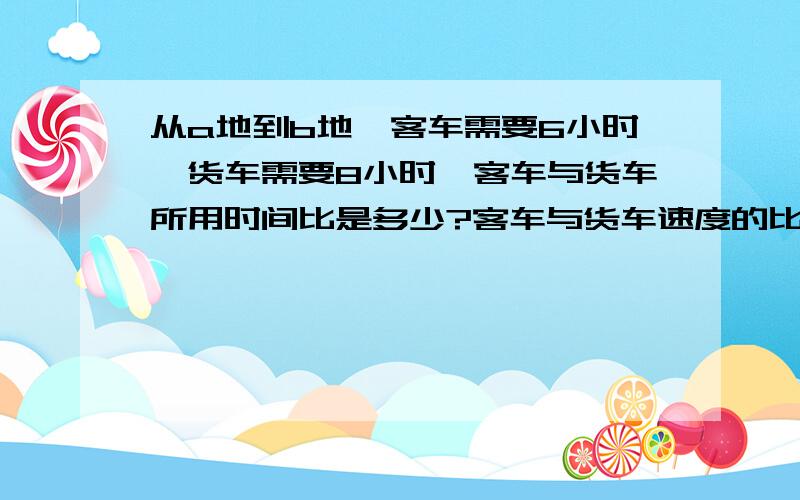 从a地到b地,客车需要6小时,货车需要8小时,客车与货车所用时间比是多少?客车与货车速度的比是多少?