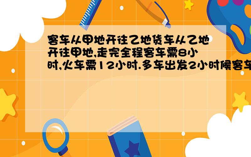 客车从甲地开往乙地货车从乙地开往甲地,走完全程客车需8小时,火车需12小时.多车出发2小时候客车出发,几小时后两车相遇?相遇是火车行驶了全程的几分之几?