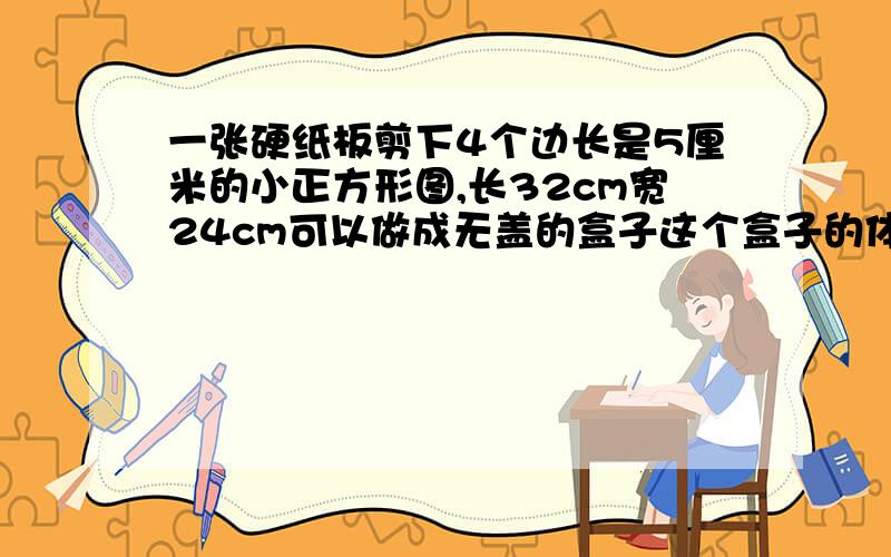 一张硬纸板剪下4个边长是5厘米的小正方形图,长32cm宽24cm可以做成无盖的盒子这个盒子的体积是多少?