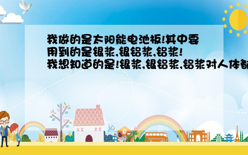 我做的是太阳能电池板!其中要用到的是银浆,银铝浆,铝浆!我想知道的是!银浆,银铝浆,铝浆对人体都有哪一些危害?