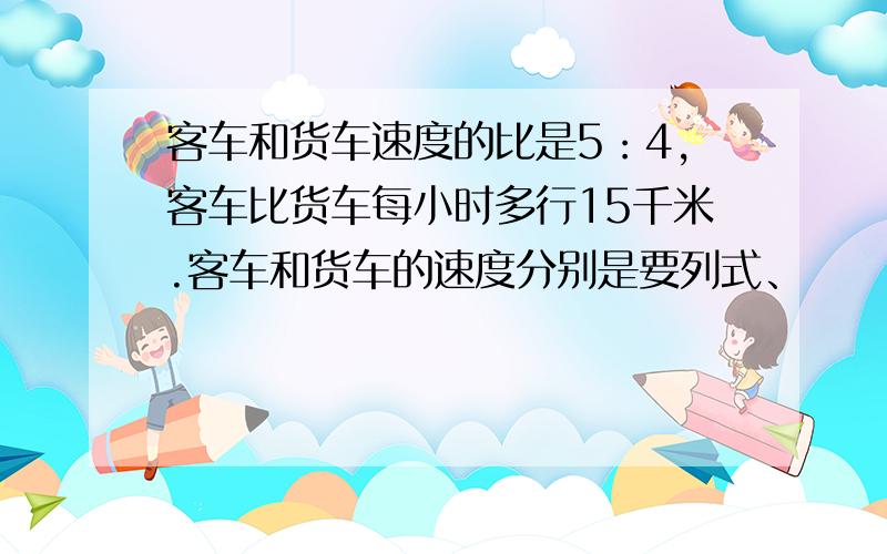 客车和货车速度的比是5：4,客车比货车每小时多行15千米.客车和货车的速度分别是要列式、