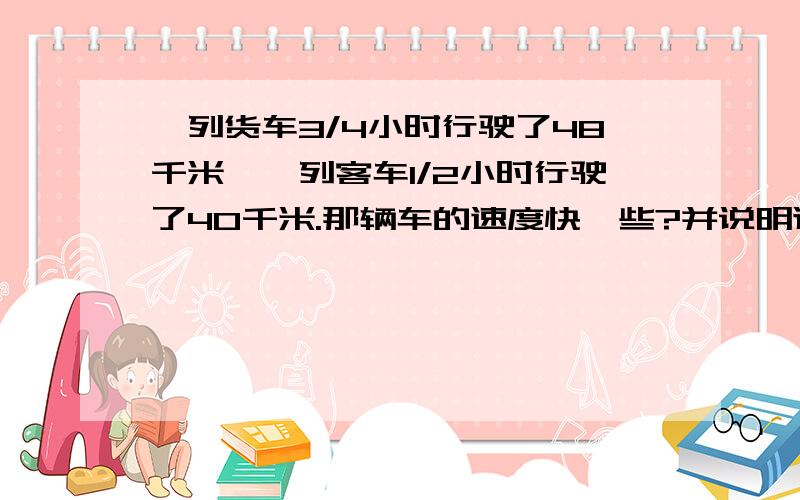 一列货车3/4小时行驶了48千米,一列客车1/2小时行驶了40千米.那辆车的速度快一些?并说明道理.（要列式）还有一个：一批货物100吨,4小时运走了它的4/5.剩下的要几小时运完.不仅要算式还要理