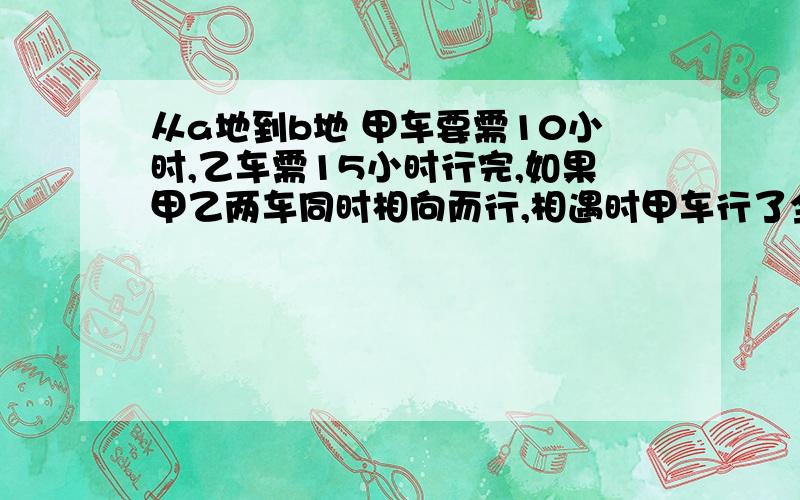 从a地到b地 甲车要需10小时,乙车需15小时行完,如果甲乙两车同时相向而行,相遇时甲车行了全部路程的百分的百分之几?