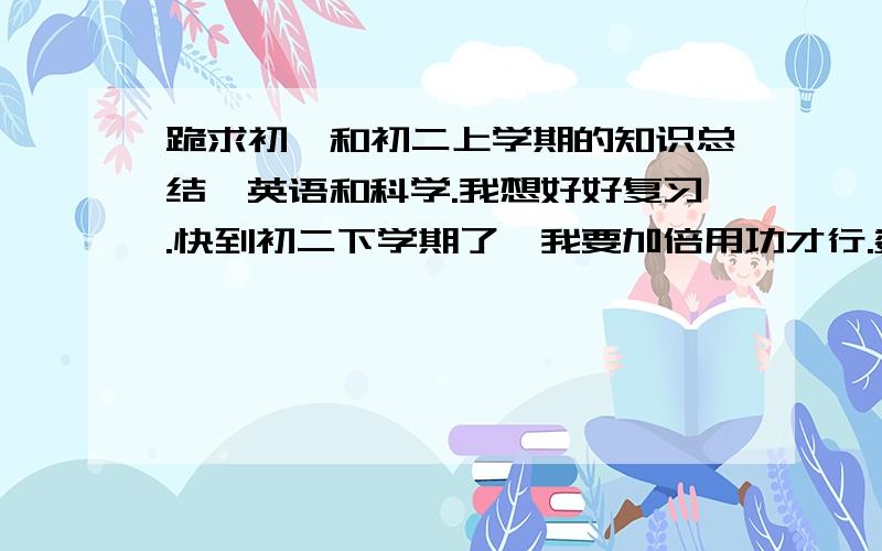 跪求初一和初二上学期的知识总结,英语和科学.我想好好复习.快到初二下学期了,我要加倍用功才行.数学是北师大版的.重点是公式.概念.所有.细小的地方都要.科学浙教版的.重点是概念以及