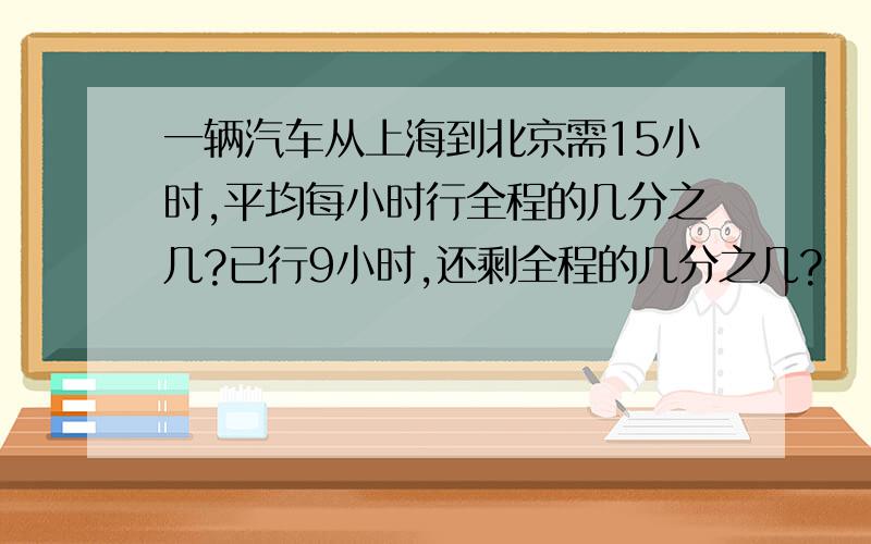 一辆汽车从上海到北京需15小时,平均每小时行全程的几分之几?已行9小时,还剩全程的几分之几?