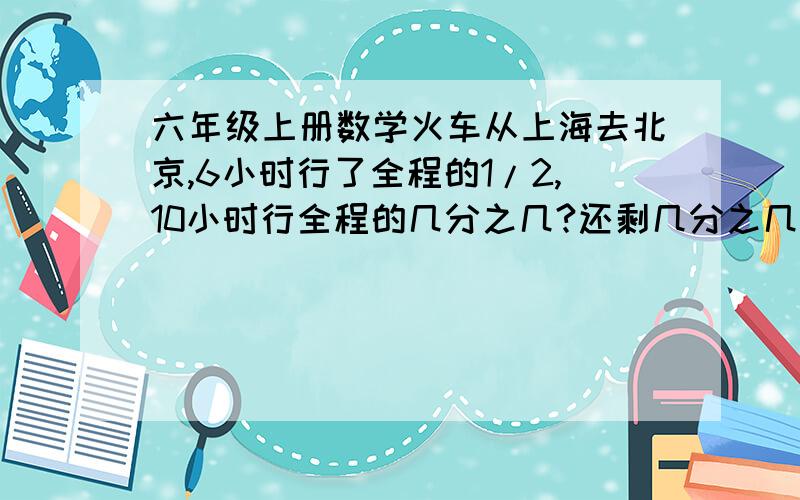 六年级上册数学火车从上海去北京,6小时行了全程的1/2,10小时行全程的几分之几?还剩几分之几?