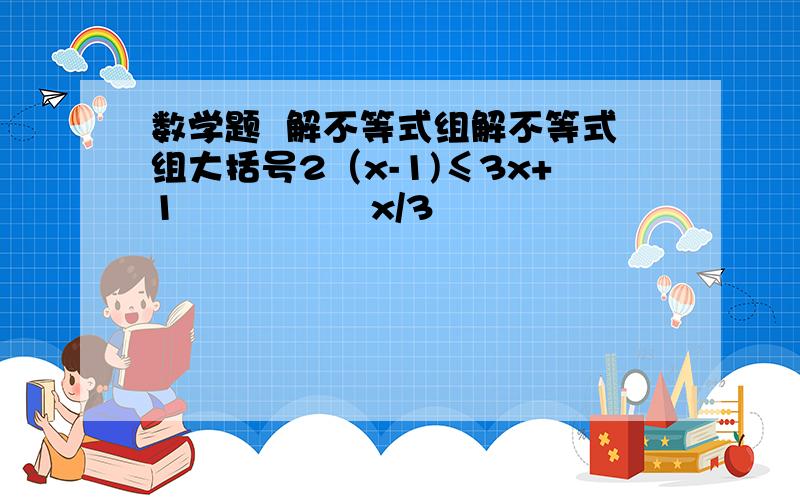 数学题  解不等式组解不等式组大括号2（x-1)≤3x+1                x/3