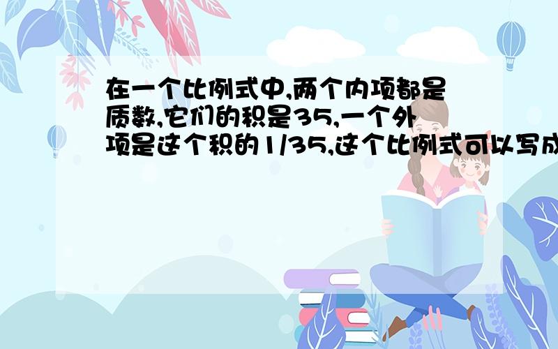 在一个比例式中,两个内项都是质数,它们的积是35,一个外项是这个积的1/35,这个比例式可以写成