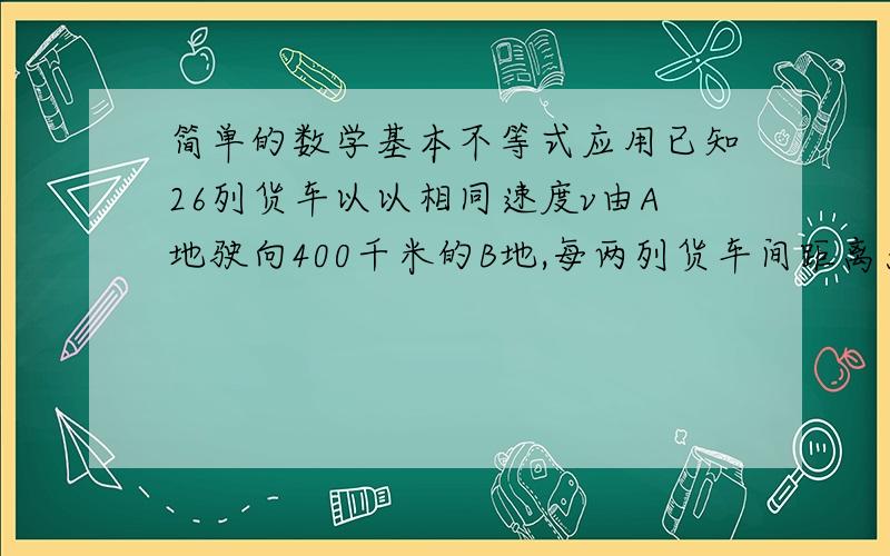 简单的数学基本不等式应用已知26列货车以以相同速度v由A地驶向400千米的B地,每两列货车间距离为d千米.d与v^2成正比.且当v=20时,d=1（1）写出d关于v的函数关系式（2）若不计货车的长度,则26列