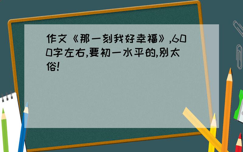 作文《那一刻我好幸福》,600字左右,要初一水平的,别太俗!