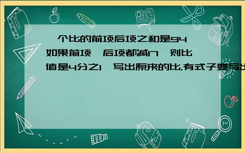 一个比的前项后项之和是94,如果前项、后项都减17,则比值是4分之1,写出原来的比.有式子要写出式子