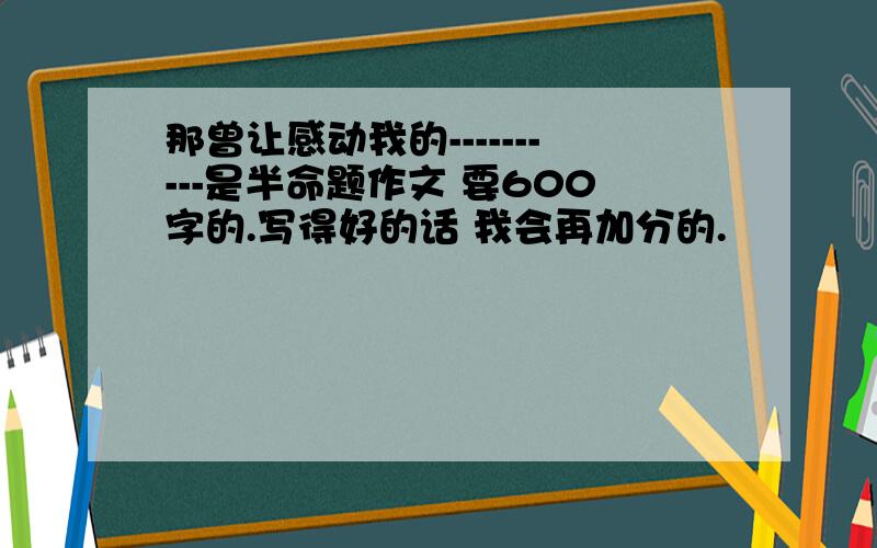 那曾让感动我的----------是半命题作文 要600字的.写得好的话 我会再加分的.