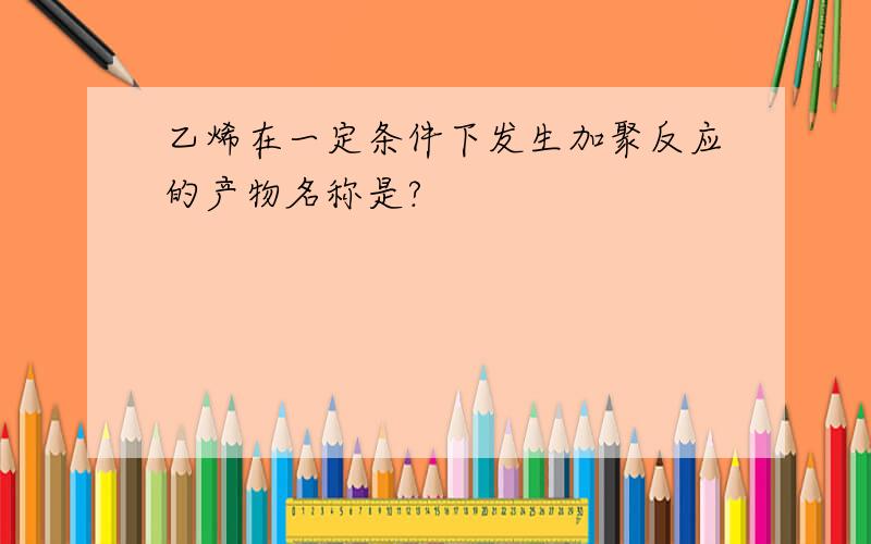 乙烯在一定条件下发生加聚反应的产物名称是?