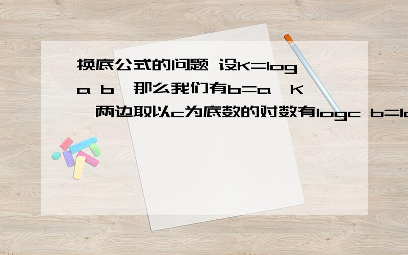 换底公式的问题 设K=loga b,那么我们有b=a^K,两边取以c为底数的对数有logc b=logc a^K=Klogc a,将logc a除到左边即有K=logc b/logc a而K=loga b,所以公式得到推证.logc b/logc a为什么等于loga b