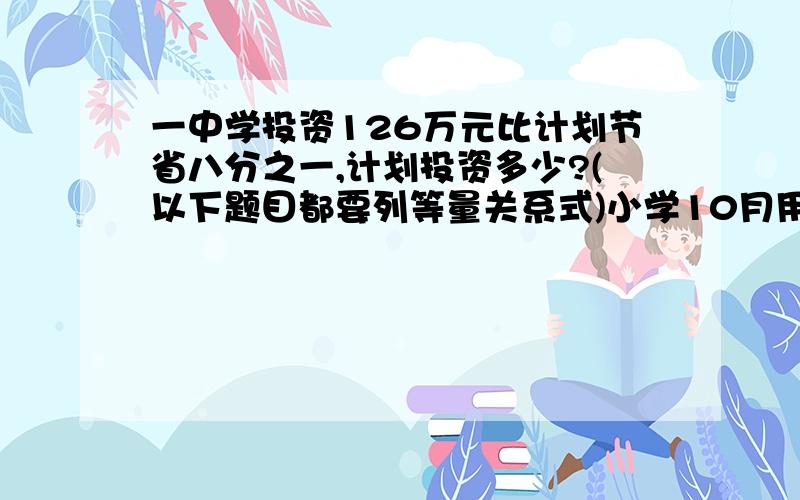 一中学投资126万元比计划节省八分之一,计划投资多少?(以下题目都要列等量关系式)小学10月用水10吨比九月节约了七分之一,九月份用水多少?修公路,第一月修了全长的五分之一,还剩80米,修了