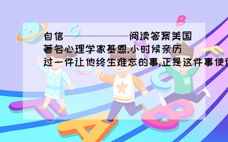 自信——————阅读答案美国著名心理学家基恩,小时候亲历过一件让他终生难忘的事,正是这件事使得基恩从自卑走向了自信,也正是这种自信,使他一步步走向成功.有一次,他躲在公园的角