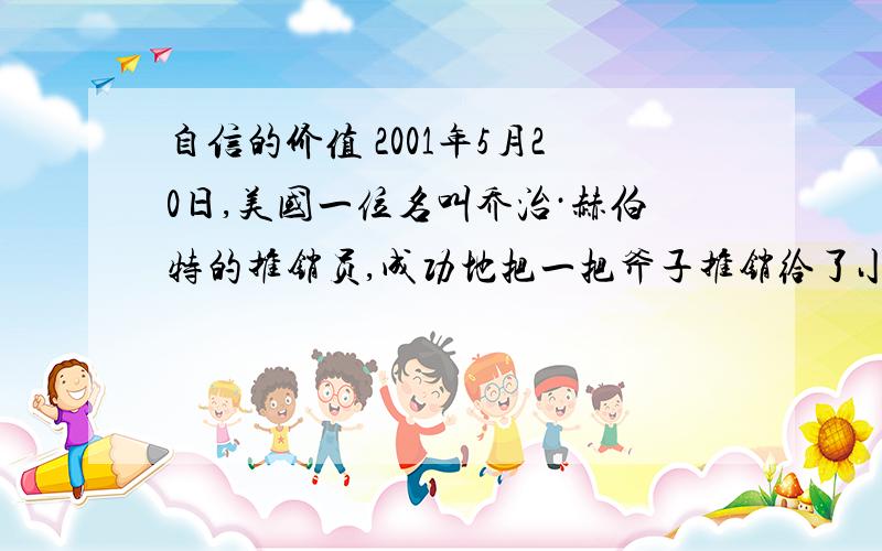 自信的价值 2001年5月20日,美国一位名叫乔治·赫伯特的推销员,成功地把一把斧子推销给了小布什总统.布鲁金斯学会得知这一消息,把刻有“最伟大推销员”的一只金靴子赠给了他.这是自1975年