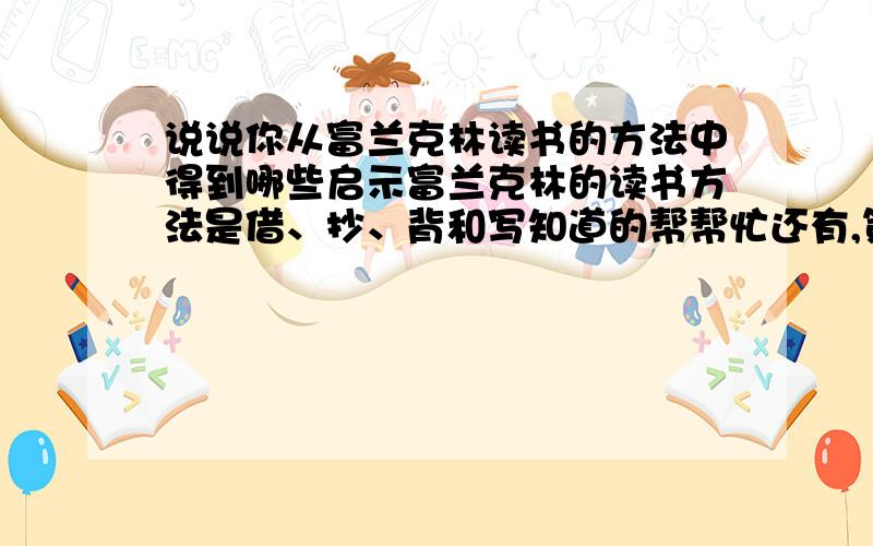 说说你从富兰克林读书的方法中得到哪些启示富兰克林的读书方法是借、抄、背和写知道的帮帮忙还有,第三种方法的好处记住是启示