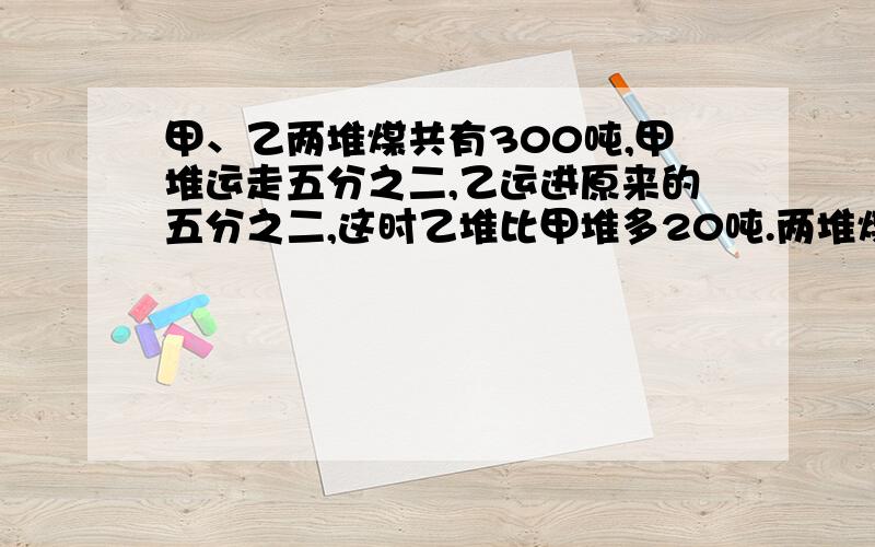 甲、乙两堆煤共有300吨,甲堆运走五分之二,乙运进原来的五分之二,这时乙堆比甲堆多20吨.两堆煤原来各多少