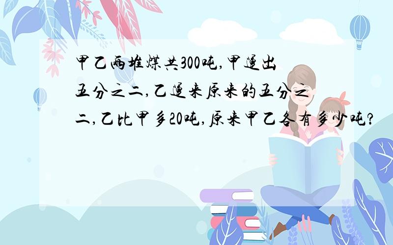 甲乙两堆煤共300吨,甲运出五分之二,乙运来原来的五分之二,乙比甲多20吨,原来甲乙各有多少吨?