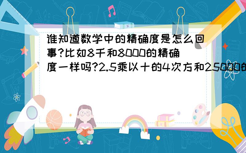 谁知道数学中的精确度是怎么回事?比如8千和8000的精确度一样吗?2.5乘以十的4次方和25000的精确度一样吗3的精确度是个位,那么30、300、3000的精确度各是多少呢?