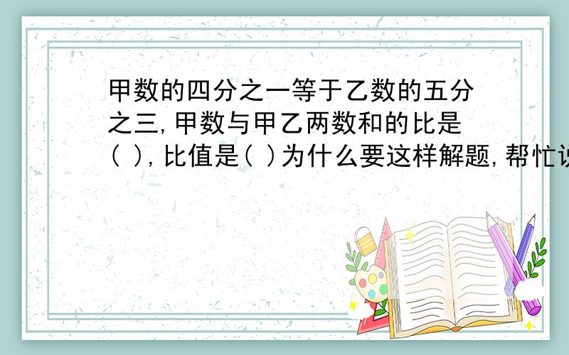 甲数的四分之一等于乙数的五分之三,甲数与甲乙两数和的比是( ),比值是( )为什么要这样解题,帮忙说说因果.各位大哥大姐求求你们了!