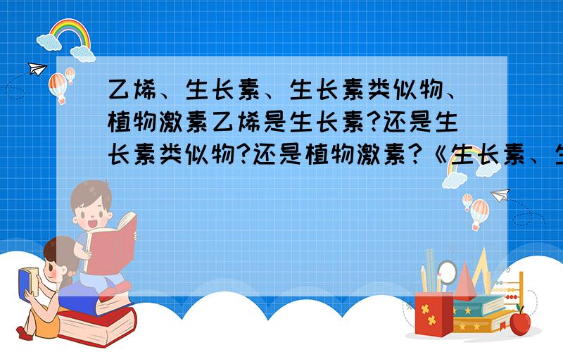 乙烯、生长素、生长素类似物、植物激素乙烯是生长素?还是生长素类似物?还是植物激素?《生长素、生长素类似物、植物激素的关系或联系》