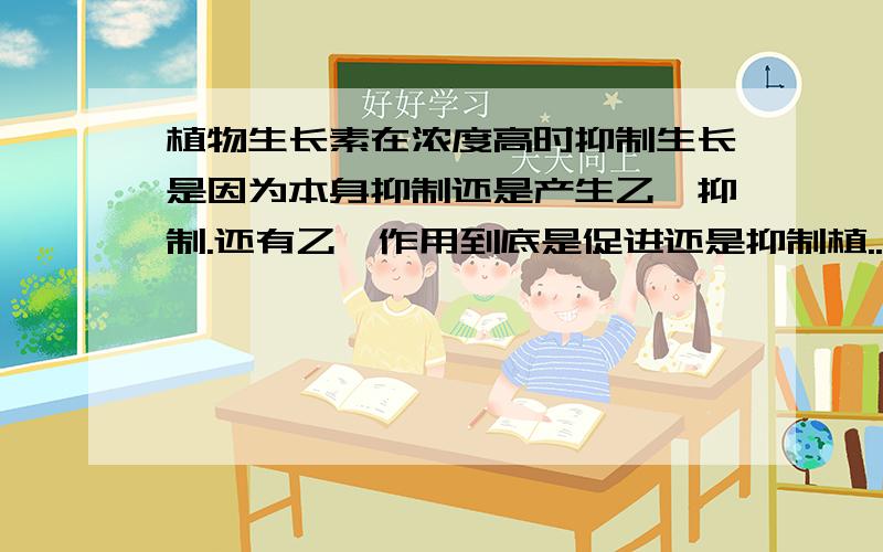 植物生长素在浓度高时抑制生长是因为本身抑制还是产生乙烯抑制.还有乙烯作用到底是促进还是抑制植...植物生长素在浓度高时抑制生长是因为本身抑制还是产生乙烯抑制.还有乙烯作用到