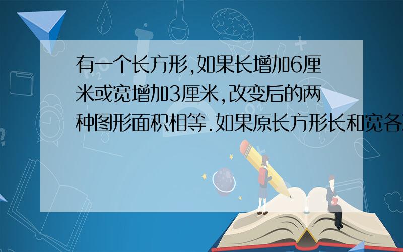 有一个长方形,如果长增加6厘米或宽增加3厘米,改变后的两种图形面积相等.如果原长方形长和宽各减少4厘米,所得的面积比原来减少92平方厘米,则原长方形的面积是多少?