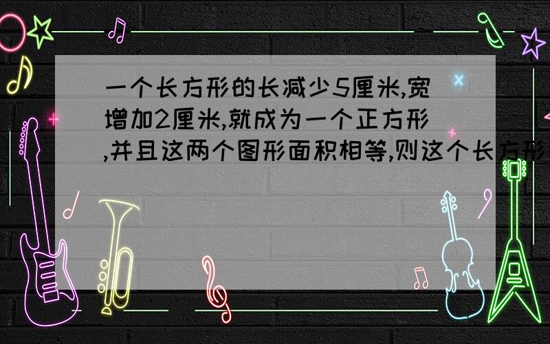 一个长方形的长减少5厘米,宽增加2厘米,就成为一个正方形,并且这两个图形面积相等,则这个长方形的长...一个长方形的长减少5厘米,宽增加2厘米,就成为一个正方形,并且这两个图形面积相等,