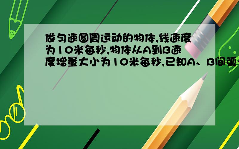 做匀速圆周运动的物体,线速度为10米每秒,物体从A到B速度增量大小为10米每秒,已知A、B间弧长为3.14米,完整的题目:作匀速圆周运动的物体,线速度为10m/s,物体从A到B速度增量大小为10m/s,已知A,B