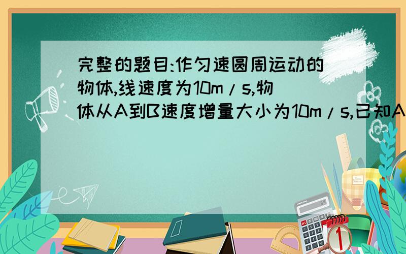 完整的题目:作匀速圆周运动的物体,线速度为10m/s,物体从A到B速度增量大小为10m/s,已知A,B间弧长是3.14m,则A,B弧长所对的圆心角为?圆的半径为?向心加速度的大小为?有答案就可以,要能详细一点