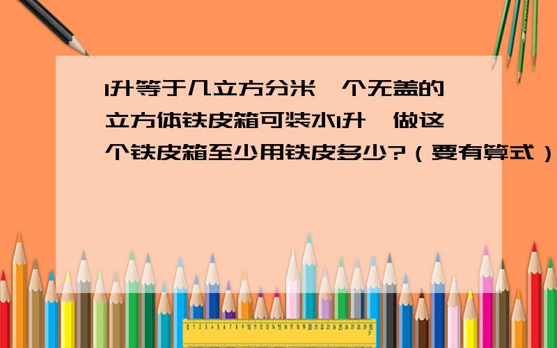 1升等于几立方分米一个无盖的立方体铁皮箱可装水1升,做这个铁皮箱至少用铁皮多少?（要有算式）