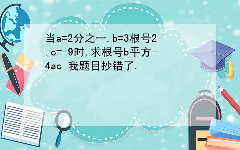 当a=2分之一.b=3根号2.c=-9时,求根号b平方-4ac 我题目抄错了.