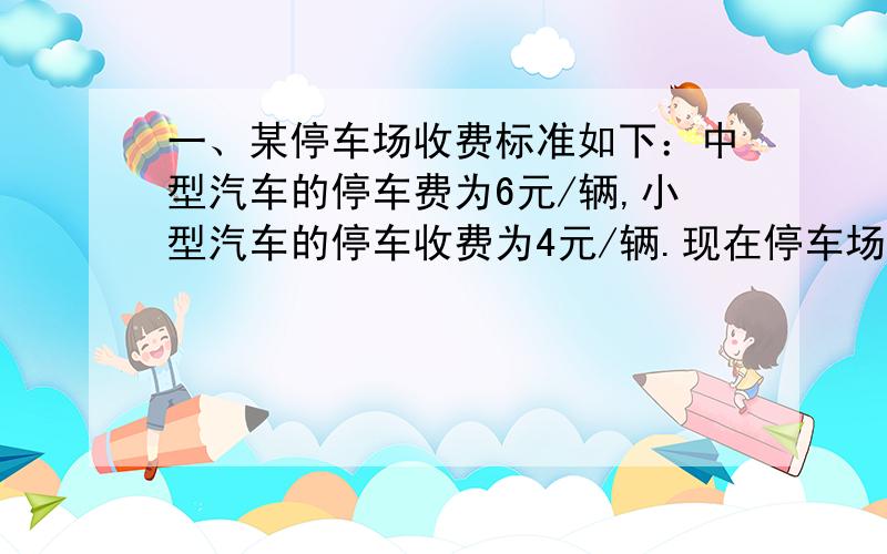 一、某停车场收费标准如下：中型汽车的停车费为6元/辆,小型汽车的停车收费为4元/辆.现在停车场有50辆中、小型汽车,这些车共缴纳停车费230元,问中、小型汽车各有多少辆?二、 七（二）班