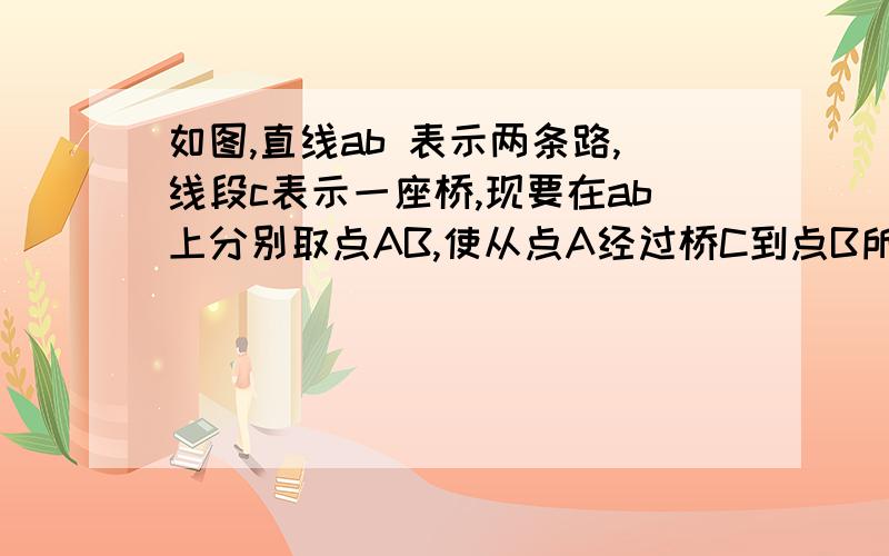 如图,直线ab 表示两条路,线段c表示一座桥,现要在ab上分别取点AB,使从点A经过桥C到点B所行的路程最短,请画出点AB和行走路线（画图只利用一把直尺,保留你认为必要的画图痕迹）画的不是很准