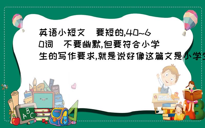 英语小短文（要短的,40~60词）不要幽默,但要符合小学生的写作要求,就是说好像这篇文是小学生写的,我要制作手抄报的!十万火急!