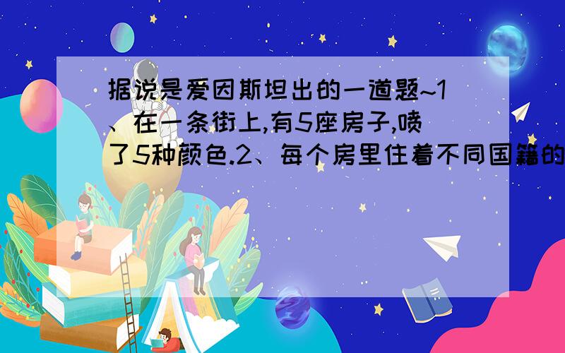 据说是爱因斯坦出的一道题~1、在一条街上,有5座房子,喷了5种颜色.2、每个房里住着不同国籍的人 3、每个人喝不同的饮料,抽不同品牌的香烟,养不同的宠物 谁养鱼?提示：1、英国人住红色房