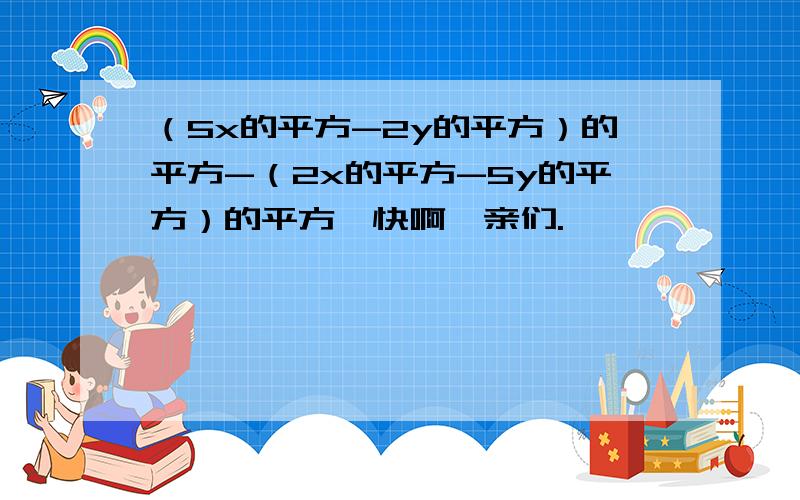 （5x的平方-2y的平方）的平方-（2x的平方-5y的平方）的平方,快啊,亲们.^