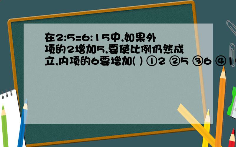 在2:5=6:15中,如果外项的2增加5,要使比例仍然成立,内项的6要增加( ) ①2 ②5 ③6 ④15快啊..今天七点之前要答案啊