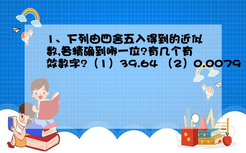 1、下列由四舍五入得到的近似数,各精确到哪一位?有几个有效数字?（1）39.64 （2）0.0079 （3）7.20亿 （4）3.10*10³2、以下问题中近似数各精确到哪一位?各有几个有效数字?1、我国人口约为13