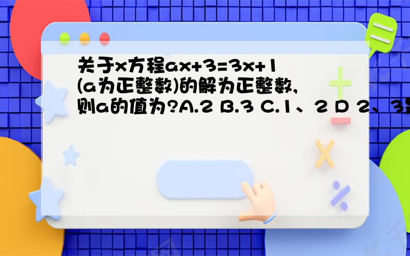 关于x方程ax+3=3x+1(a为正整数)的解为正整数,则a的值为?A.2 B.3 C.1、2 D 2、3是ax+3=4x+1